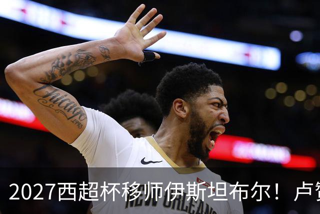 2027西超杯移师伊斯坦布尔！卢赞：西超杯潜在受众超过一亿人